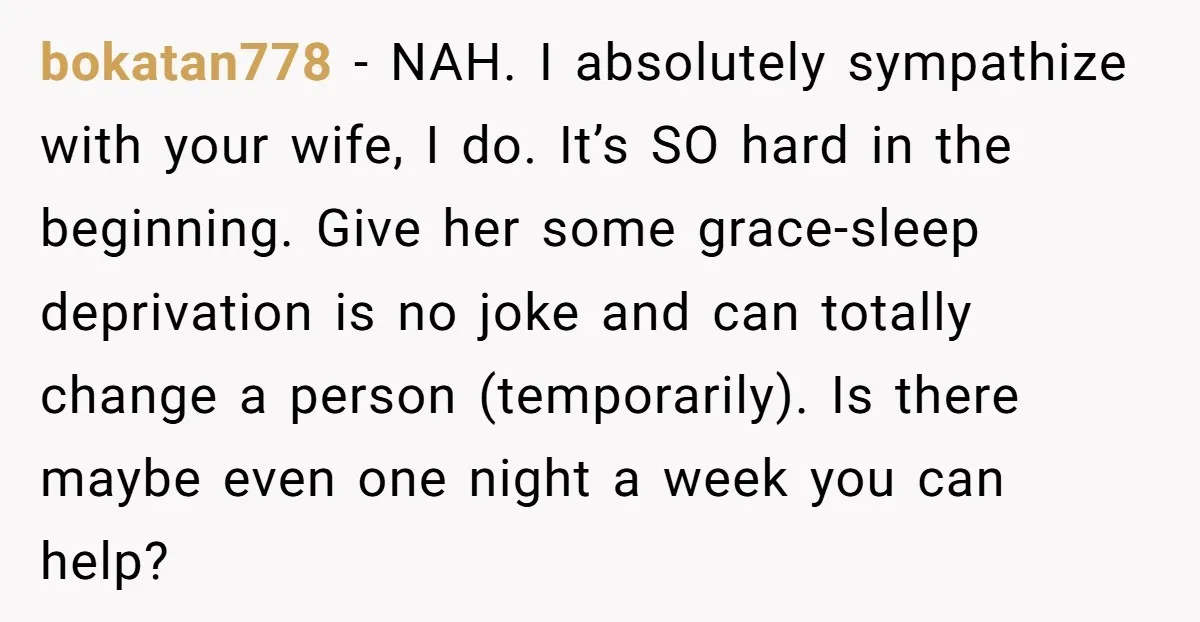 bokatan778 − NAH. I absolutely sympathize with your wife, I do. It’s SO hard in the beginning. Give her some grace-sleep deprivation is no joke and can totally change a...