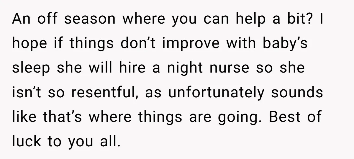 An off season where you can help a bit? I hope if things don’t improve with baby’s sleep she will hire a night nurse so she isn’t so resentful, as...