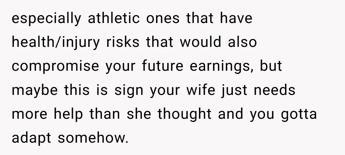especially athletic ones that have health/injury risks that would also compromise your future earnings, but maybe this is sign your wife just needs more help than she thought and you...