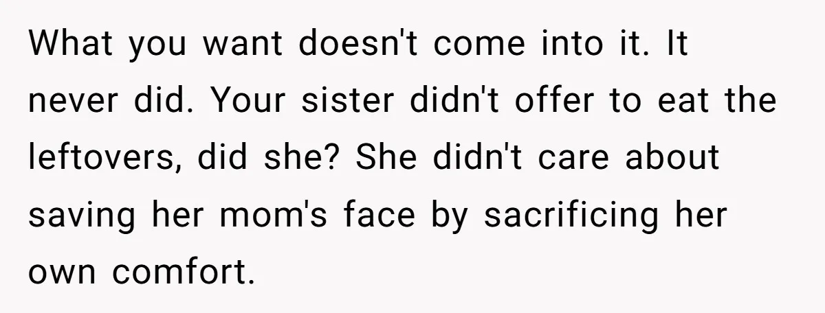 What you want doesn't come into it. It never did. Your sister didn't offer to eat the leftovers, did she? She didn't care about saving her mom's face by sacrificing...