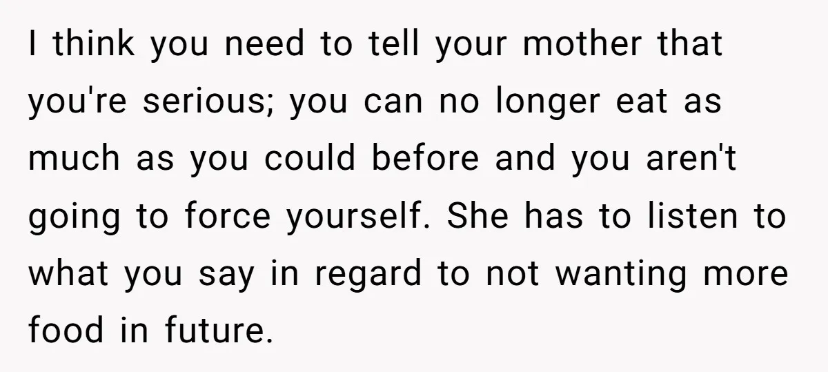 I think you need to tell your mother that you're serious; you can no longer eat as much as you could before and you aren't going to force yourself. She...
