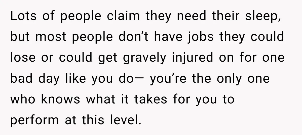 Lots of people claim they need their sleep, but most people don’t have jobs they could lose or could get gravely injured on for one bad day like you do—...