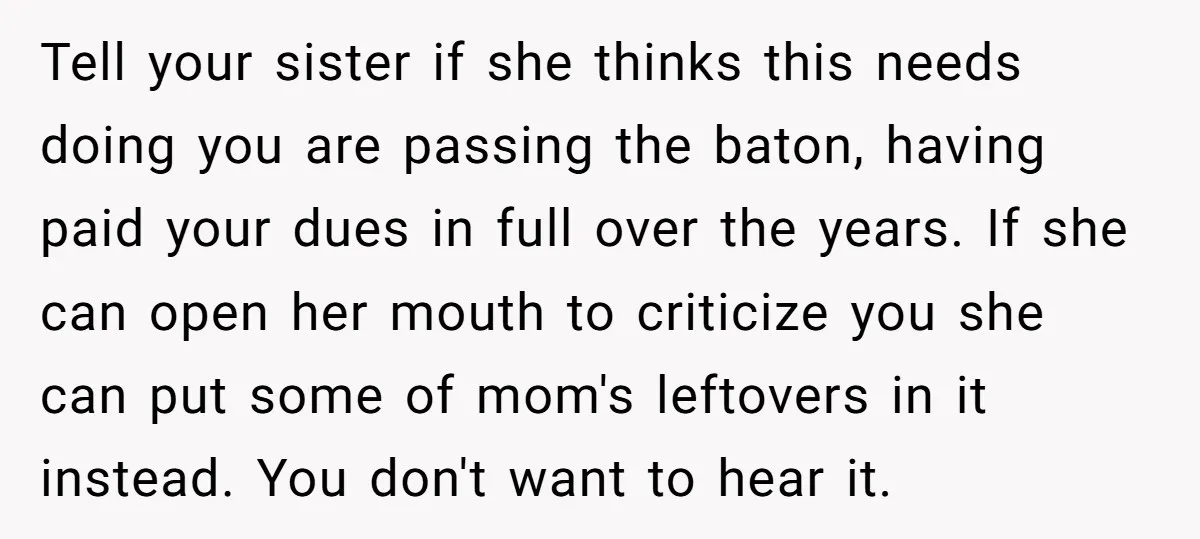 Tell your sister if she thinks this needs doing you are passing the baton, having paid your dues in full over the years. If she can open her mouth to...
