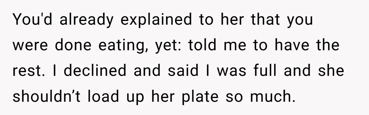You'd already explained to her that you were done eating, yet: told me to have the rest. I declined and said I was full and she shouldn’t load up her...
