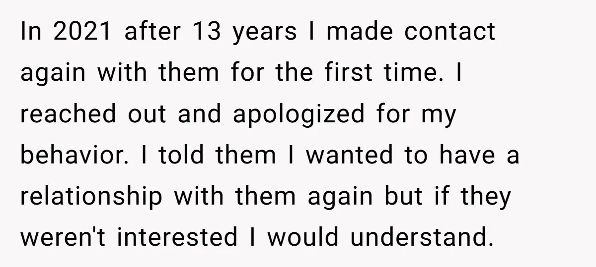 In 2021 after 13 years I made contact again with them for the first time. I reached out and apologized for my behavior. I told them I wanted to have...