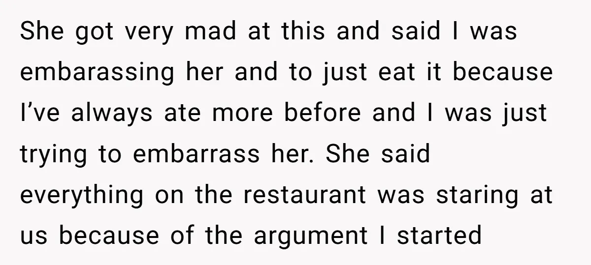 She got very mad at this and said I was embarassing her and to just eat it because I’ve always ate more before and I was just trying to embarrass...