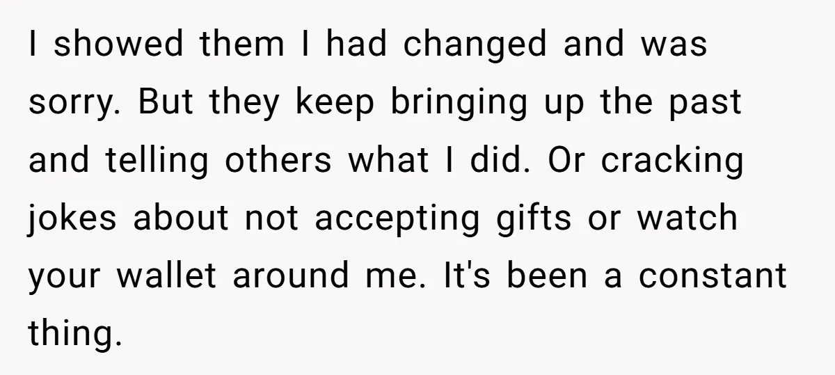 I showed them I had changed and was sorry. But they keep bringing up the past and telling others what I did. Or cracking jokes about not accepting gifts or...