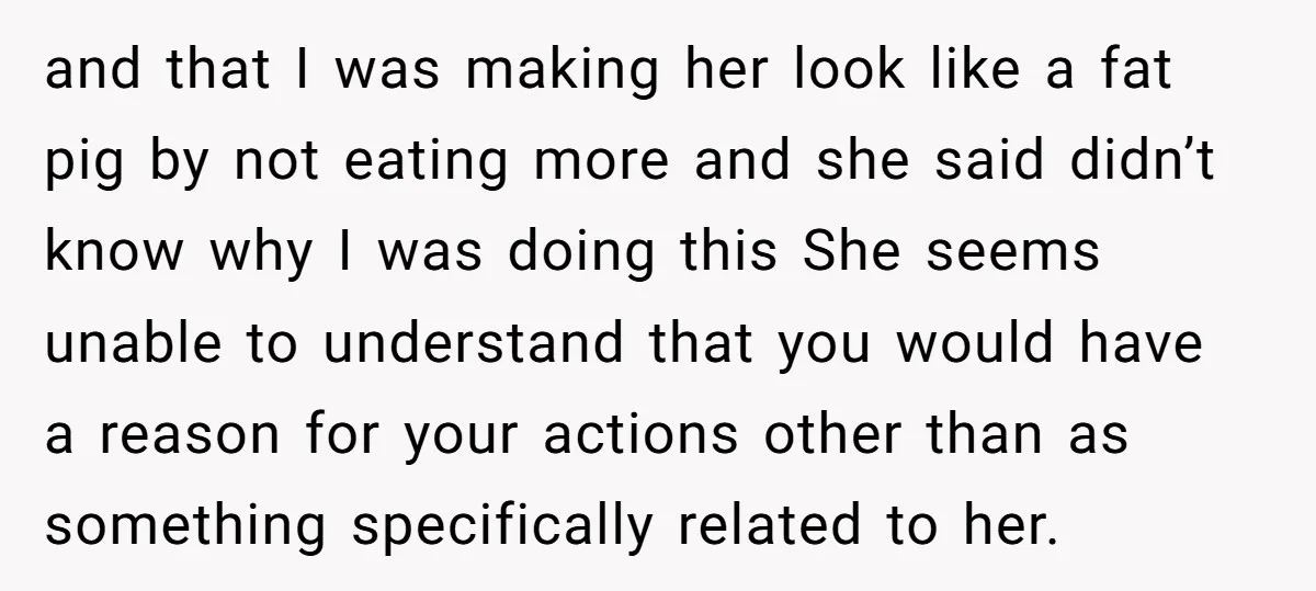 and that I was making her look like a fat pig by not eating more and she said didn’t know why I was doing this She seems unable to understand...