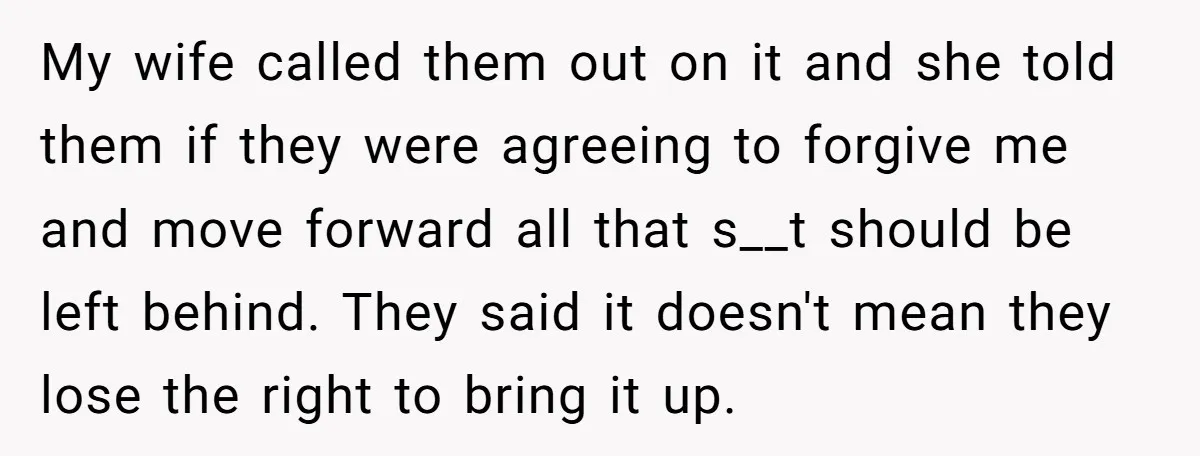 My wife called them out on it and she told them if they were agreeing to forgive me and move forward all that s__t should be left behind. They said...