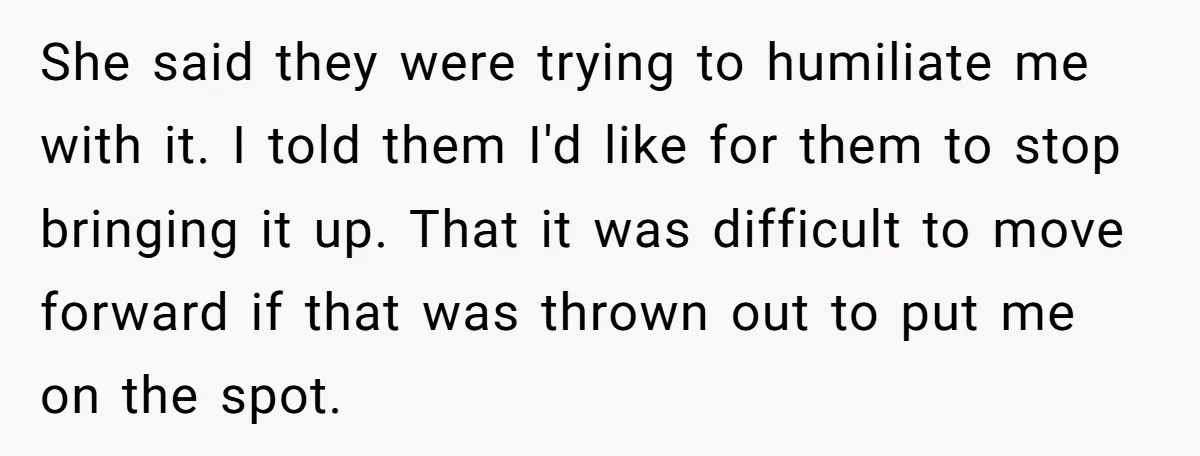 She said they were trying to humiliate me with it. I told them I'd like for them to stop bringing it up. That it was difficult to move forward if...