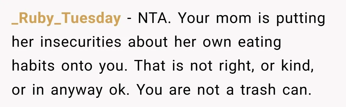 _Ruby_Tuesday - NTA. Your mom is putting her insecurities about her own eating habits onto you. That is not right, or kind, or in anyway ok. You are not a...