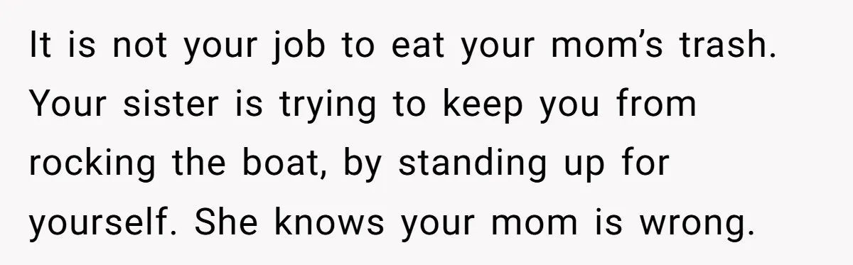 It is not your job to eat your mom’s trash. Your sister is trying to keep you from rocking the boat, by standing up for yourself. She knows your mom...