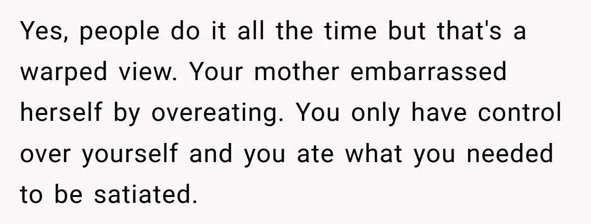 Yes, people do it all the time but that's a warped view. Your mother embarrassed herself by overeating. You only have control over yourself and you ate what you needed...