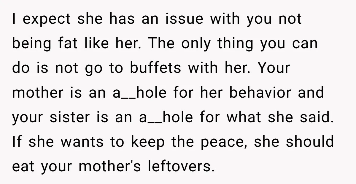 I expect she has an issue with you not being fat like her. The only thing you can do is not go to buffets with her. Your mother is an...