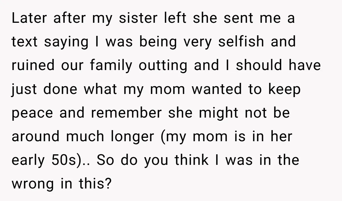 Later after my sister left she sent me a text saying I was being very selfish and ruined our family outting and I should have just done what my mom...