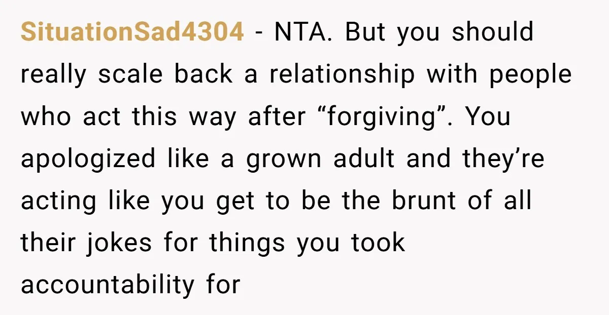 SituationSad4304 − NTA. But you should really scale back a relationship with people who act this way after “forgiving”. You apologized like a grown adult and they’re acting like you...