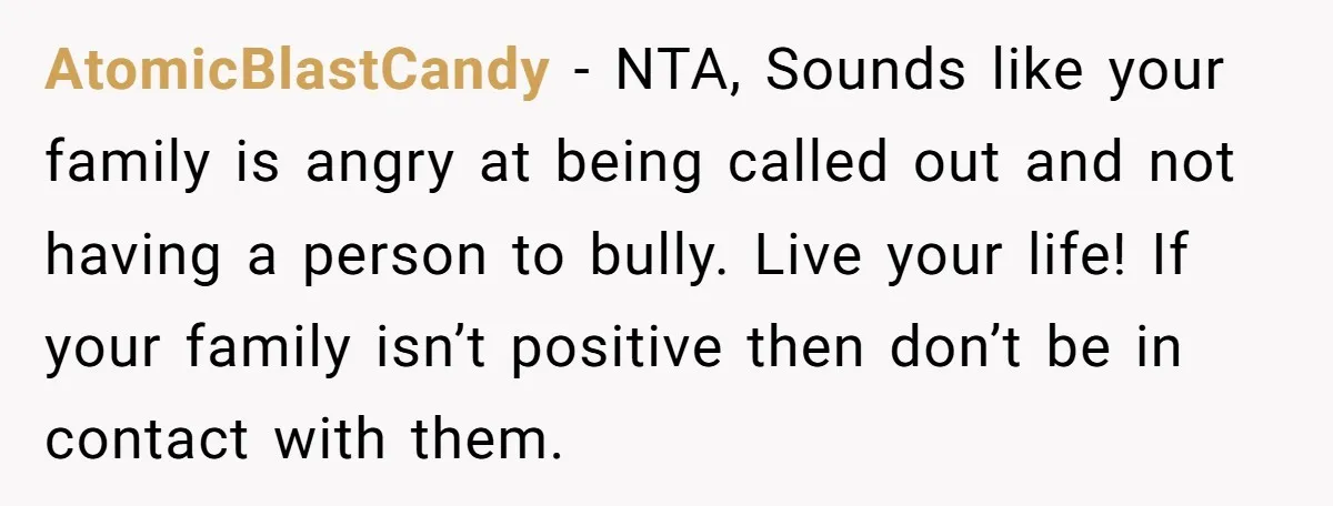 AtomicBlastCandy − NTA, Sounds like your family is angry at being called out and not having a person to bully. Live your life! If your family isn’t positive then don’t...