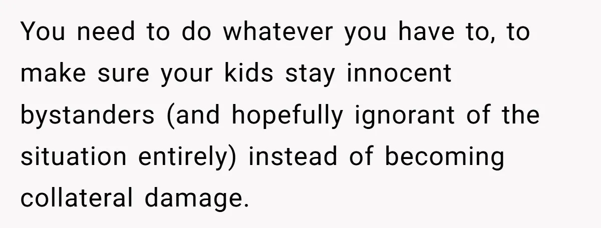 You need to do whatever you have to, to make sure your kids stay innocent bystanders (and hopefully ignorant of the situation entirely) instead of becoming collateral damage.