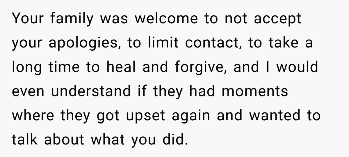 Your family was welcome to not accept your apologies, to limit contact, to take a long time to heal and forgive, and I would even understand if they had moments...