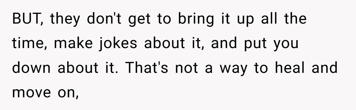 BUT, they don't get to bring it up all the time, make jokes about it, and put you down about it. That's not a way to heal and move on,