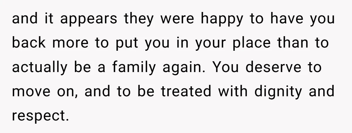 and it appears they were happy to have you back more to put you in your place than to actually be a family again. You deserve to move on, and...