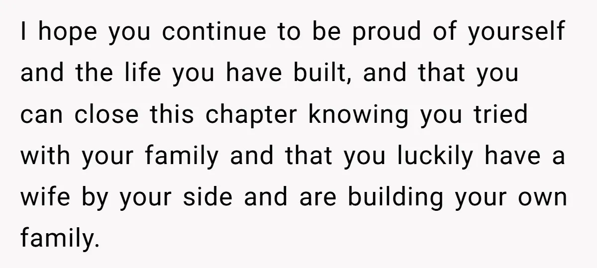 I hope you continue to be proud of yourself and the life you have built, and that you can close this chapter knowing you tried with your family and that...