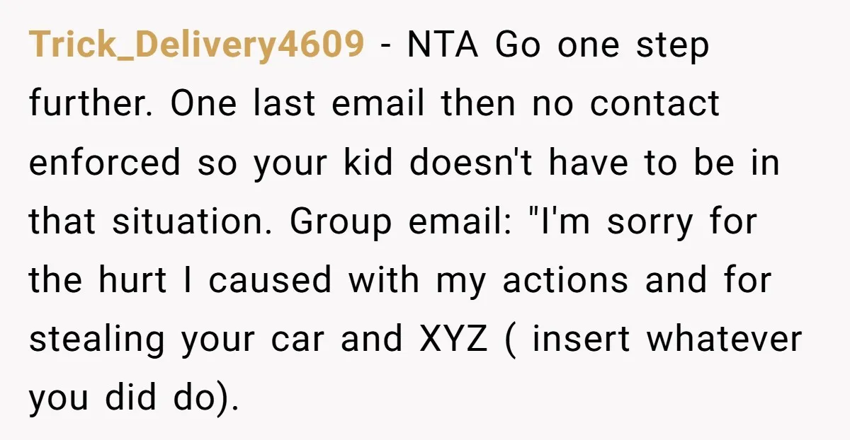 Trick_Delivery4609 − NTA Go one step further. One last email then no contact enforced so your kid doesn't have to be in that situation. Group email: "I'm sorry for the...