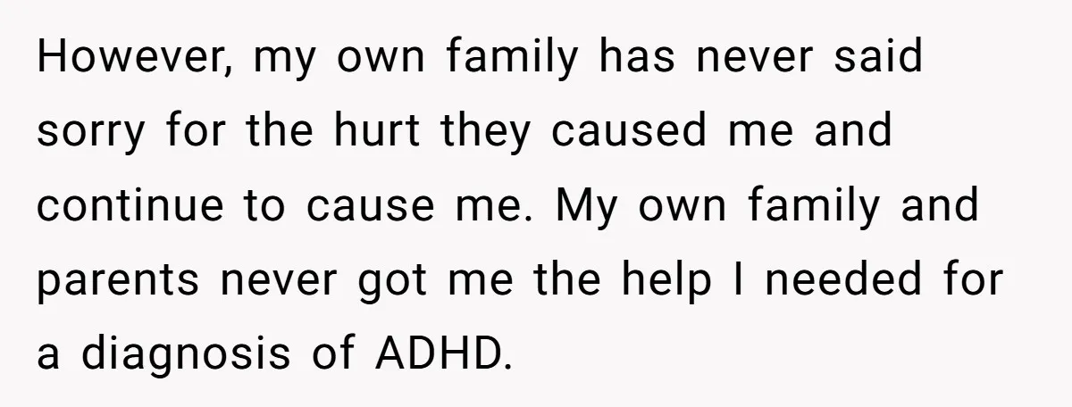 However, my own family has never said sorry for the hurt they caused me and continue to cause me. My own family and parents never got me the help I...