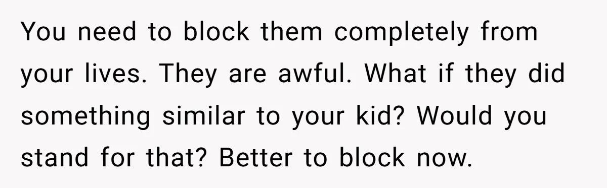 You need to block them completely from your lives. They are awful. What if they did something similar to your kid? Would you stand for that? Better to block now.