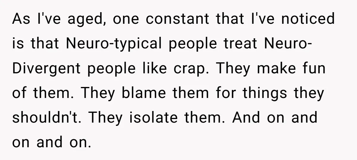 As I've aged, one constant that I've noticed is that Neuro-typical people treat Neuro-Divergent people like crap. They make fun of them. They blame them for things they shouldn't. They...
