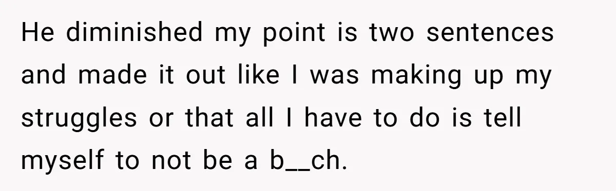 He diminished my point is two sentences and made it out like I was making up my struggles or that all I have to do is tell myself to not...