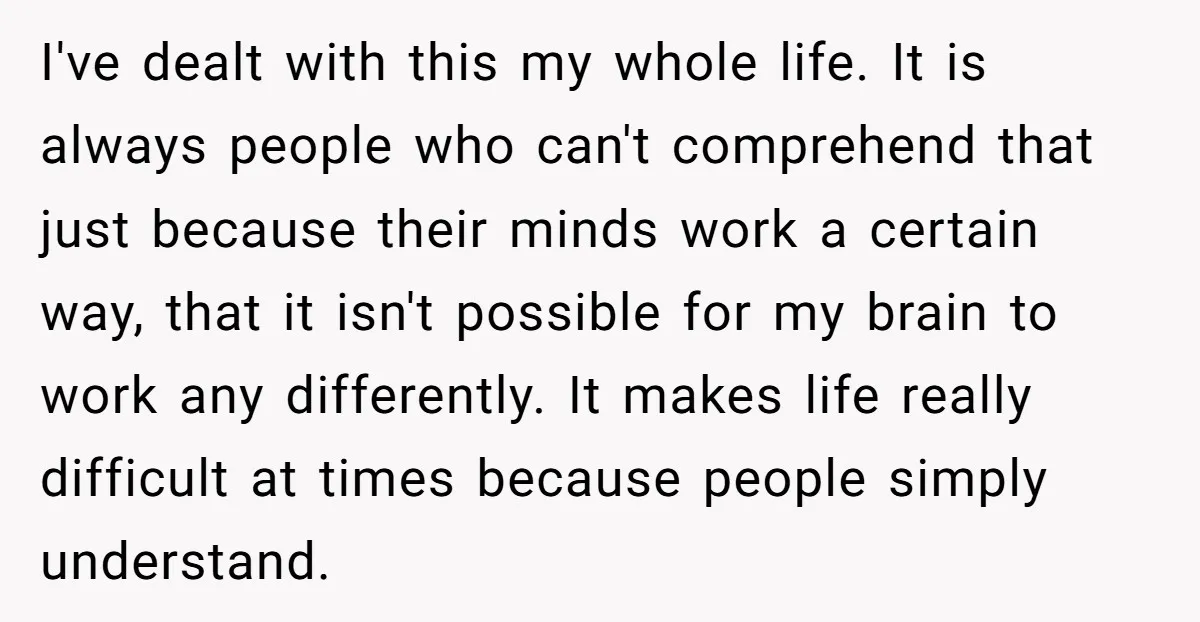 I've dealt with this my whole life. It is always people who can't comprehend that just because their minds work a certain way, that it isn't possible for my brain...