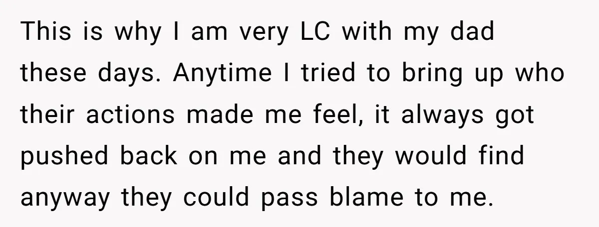 This is why I am very LC with my dad these days. Anytime I tried to bring up who their actions made me feel, it always got pushed back on...