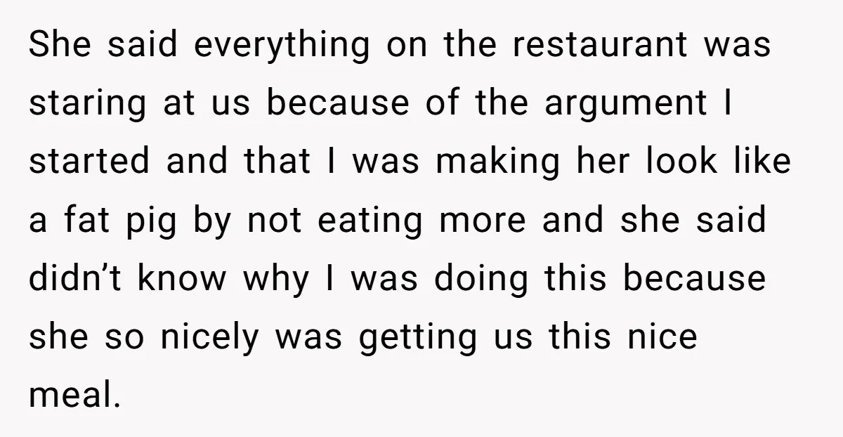 She said everything on the restaurant was staring at us because of the argument I started and that I was making her look like a fat pig by not eating...