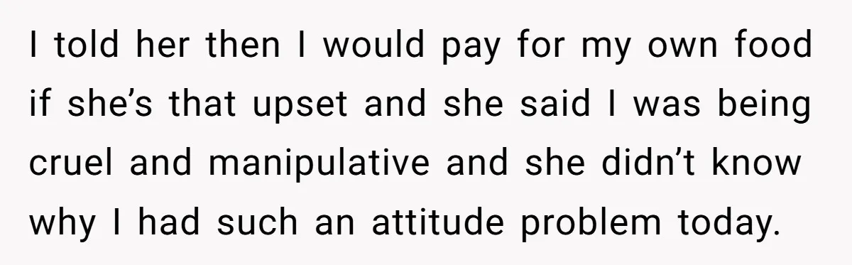 I told her then I would pay for my own food if she’s that upset and she said I was being cruel and manipulative and she didn’t know why I...