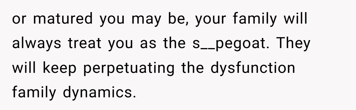 or matured you may be, your family will always treat you as the s__pegoat. They will keep perpetuating the dysfunction family dynamics.