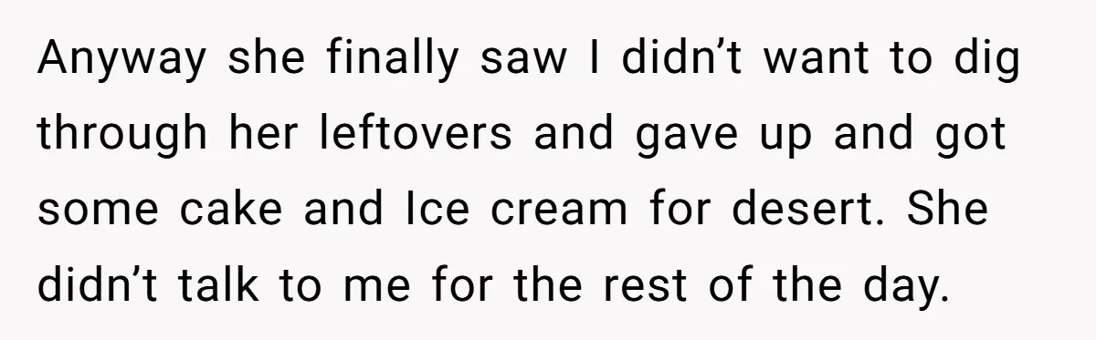 Anyway she finally saw I didn’t want to dig through her leftovers and gave up and got some cake and Ice cream for desert. She didn’t talk to me for...