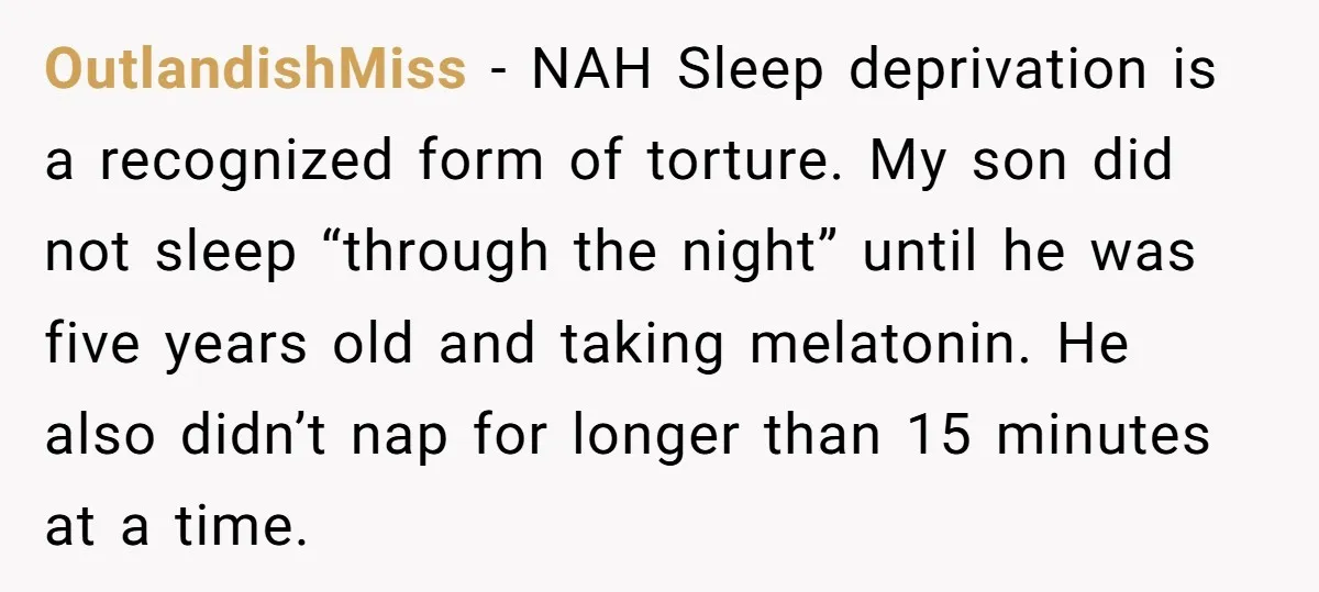 OutlandishMiss − NAH Sleep deprivation is a recognized form of torture. My son did not sleep “through the night” until he was five years old and taking melatonin. He also...