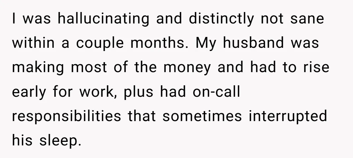 I was hallucinating and distinctly not sane within a couple months. My husband was making most of the money and had to rise early for work, plus had on-call responsibilities...