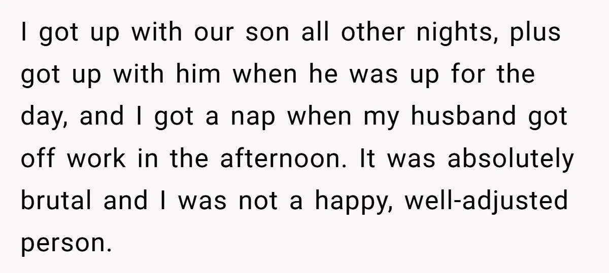 I got up with our son all other nights, plus got up with him when he was up for the day, and I got a nap when my husband got...