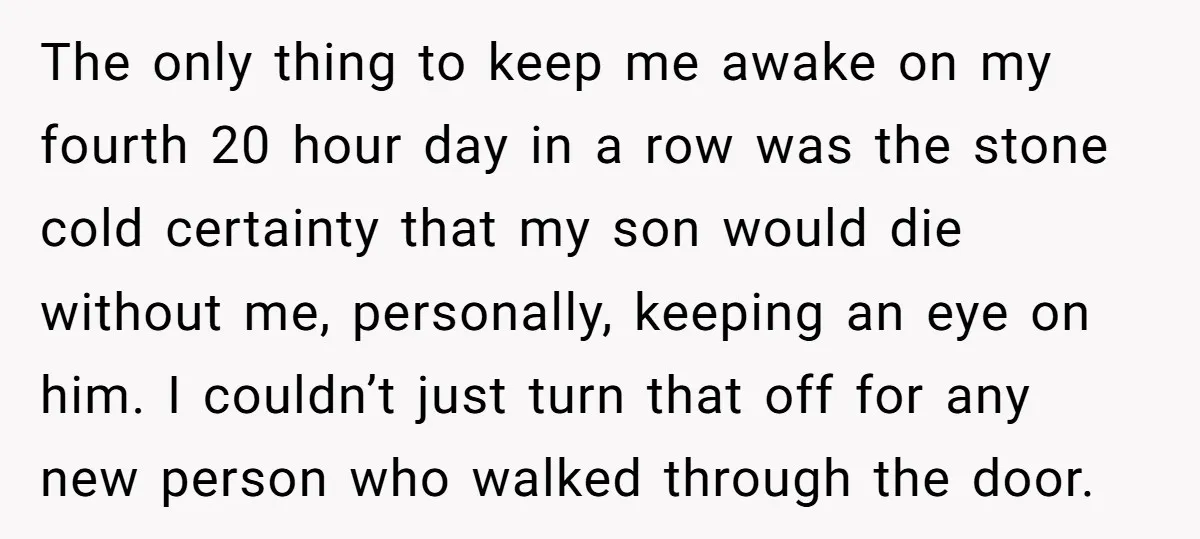 The only thing to keep me awake on my fourth 20 hour day in a row was the stone cold certainty that my son would die without me, personally, keeping...