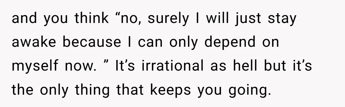 and you think “no, surely I will just stay awake because I can only depend on myself now. ” It’s irrational as hell but it’s the only thing that keeps...
