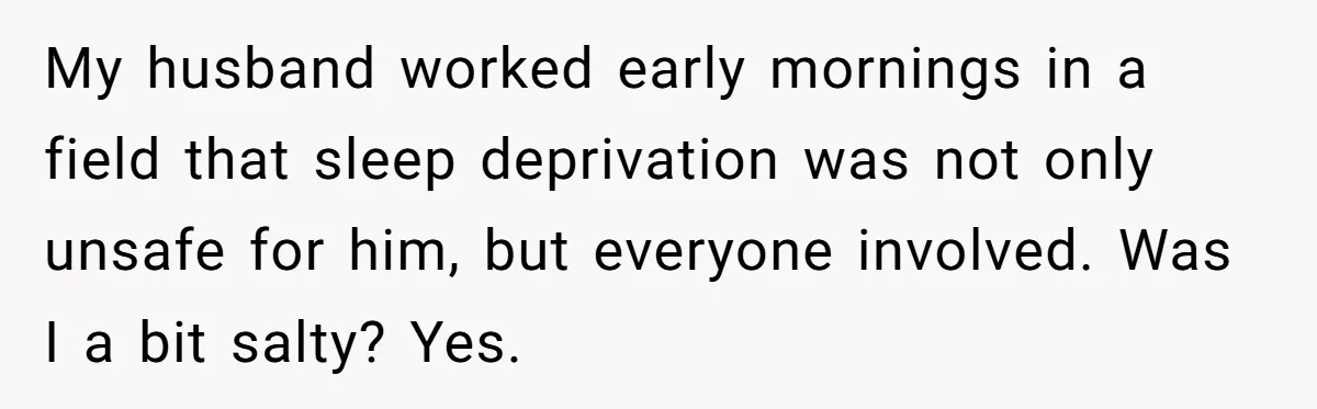My husband worked early mornings in a field that sleep deprivation was not only unsafe for him, but everyone involved. Was I a bit salty? Yes.
