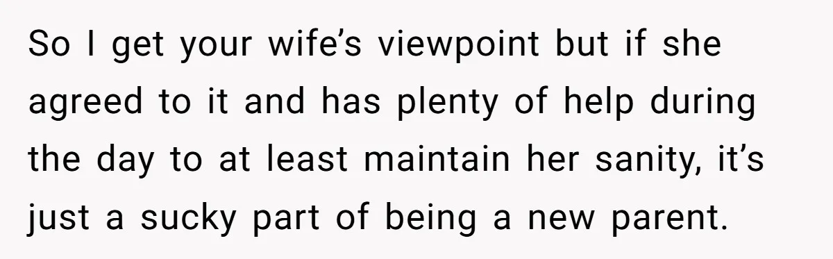 So I get your wife’s viewpoint but if she agreed to it and has plenty of help during the day to at least maintain her sanity, it’s just a sucky...