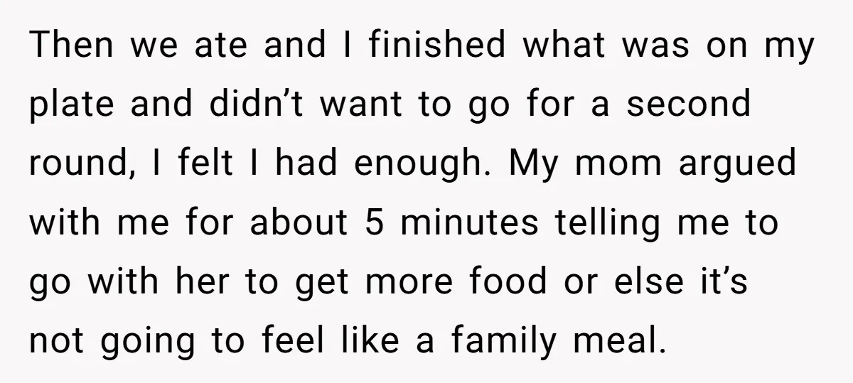 Then we ate and I finished what was on my plate and didn’t want to go for a second round, I felt I had enough. My mom argued with me...