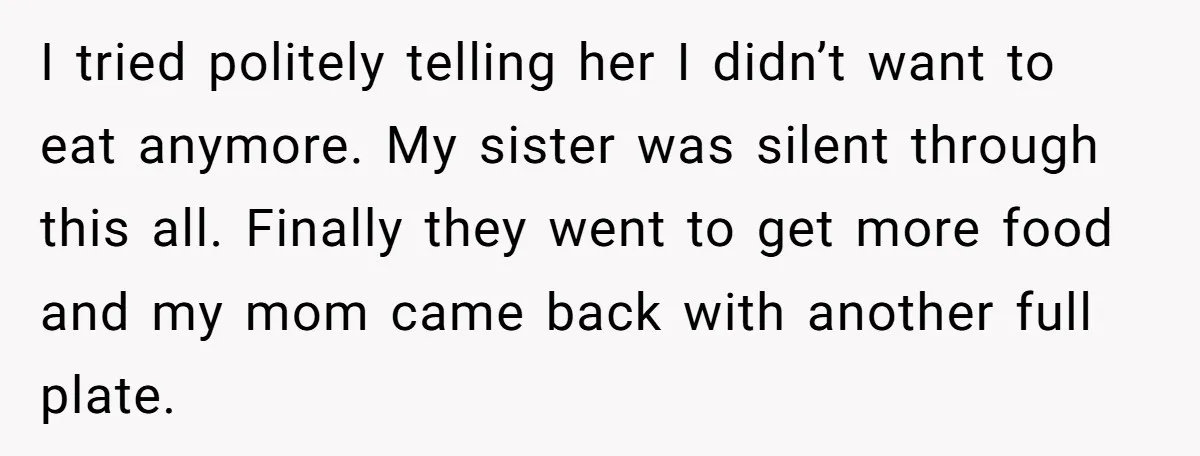 I tried politely telling her I didn’t want to eat anymore. My sister was silent through this all. Finally they went to get more food and my mom came back...