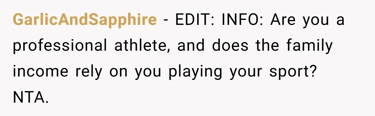 GarlicAndSapphire − EDIT: INFO: Are you a professional athlete, and does the family income rely on you playing your sport? NTA.