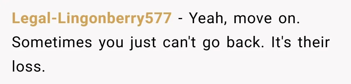 Legal-Lingonberry577 − Yeah, move on. Sometimes you just can't go back. It's their loss.