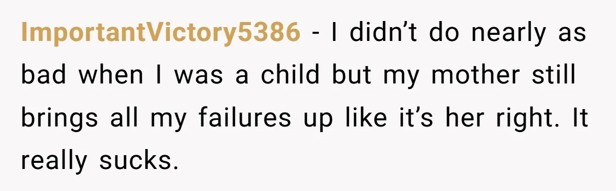 ImportantVictory5386 − I didn’t do nearly as bad when I was a child but my mother still brings all my failures up like it’s her right. It really sucks.