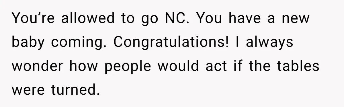 You’re allowed to go NC. You have a new baby coming. Congratulations! I always wonder how people would act if the tables were turned.